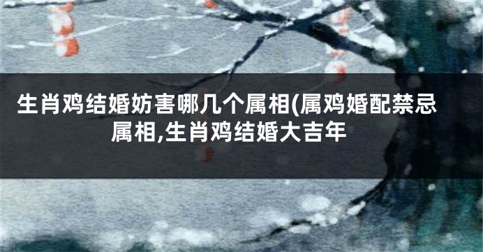 生肖鸡结婚妨害哪几个属相(属鸡婚配禁忌属相,生肖鸡结婚大吉年