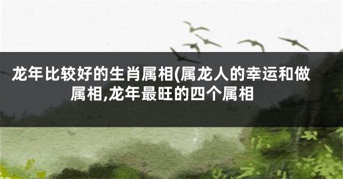 龙年比较好的生肖属相(属龙人的幸运和做属相,龙年最旺的四个属相