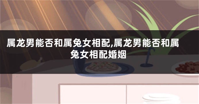 属龙男能否和属兔女相配,属龙男能否和属兔女相配婚姻