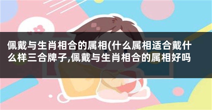 佩戴与生肖相合的属相(什么属相适合戴什么样三合牌子,佩戴与生肖相合的属相好吗