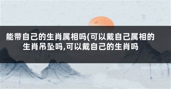 能带自己的生肖属相吗(可以戴自己属相的生肖吊坠吗,可以戴自己的生肖吗