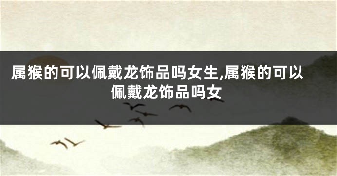 属猴的可以佩戴龙饰品吗女生,属猴的可以佩戴龙饰品吗女