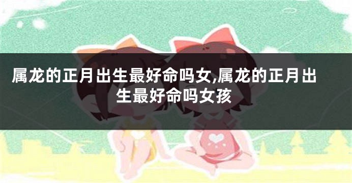 属龙的正月出生最好命吗女,属龙的正月出生最好命吗女孩