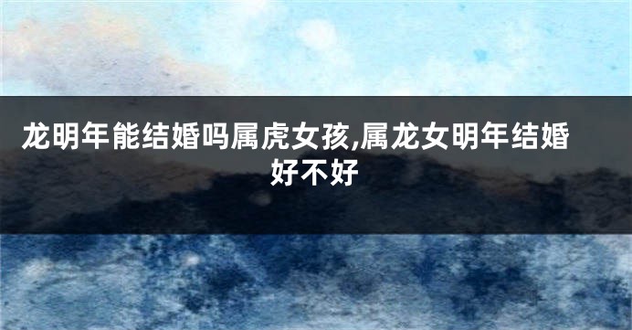 龙明年能结婚吗属虎女孩,属龙女明年结婚好不好