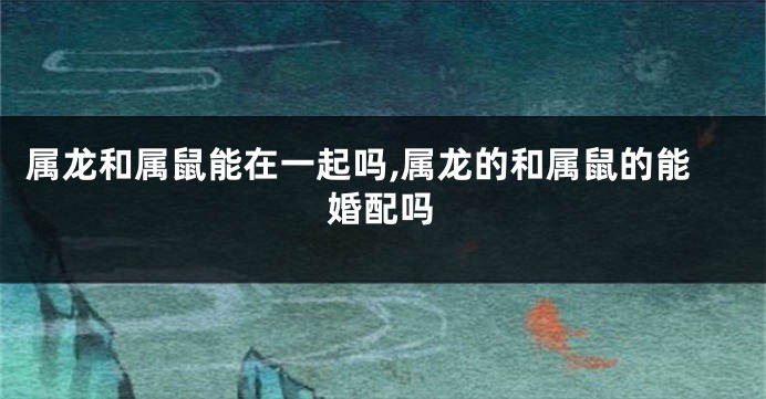 属龙和属鼠能在一起吗,属龙的和属鼠的能婚配吗