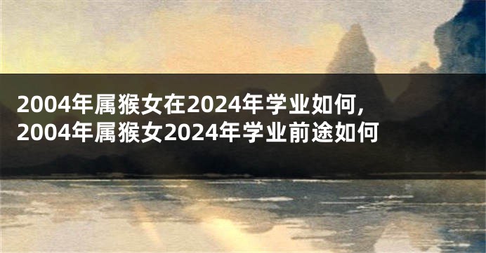 2004年属猴女在2024年学业如何,2004年属猴女2024年学业前途如何