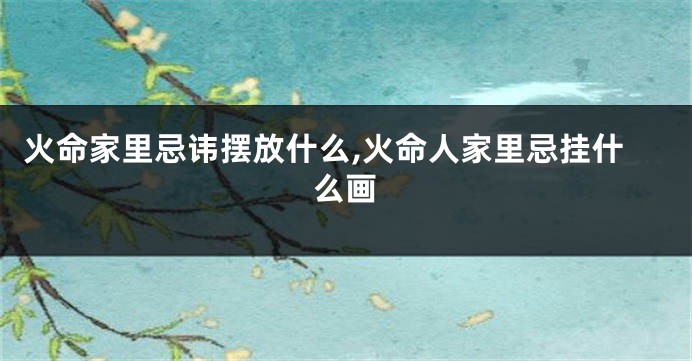 火命家里忌讳摆放什么,火命人家里忌挂什么画