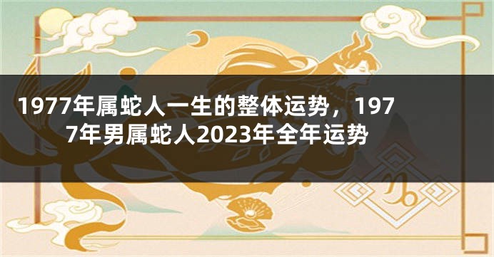 1977年属蛇人一生的整体运势，1977年男属蛇人2023年全年运势