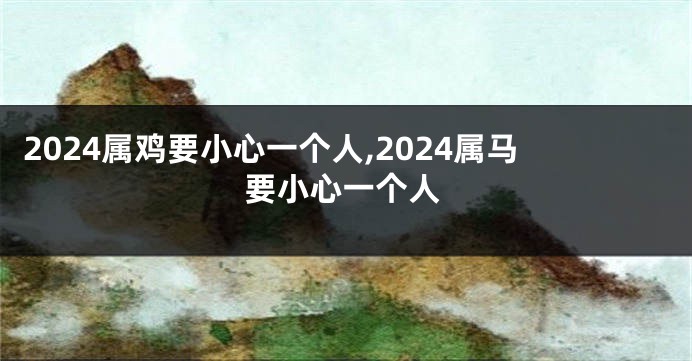 2024属鸡要小心一个人,2024属马要小心一个人