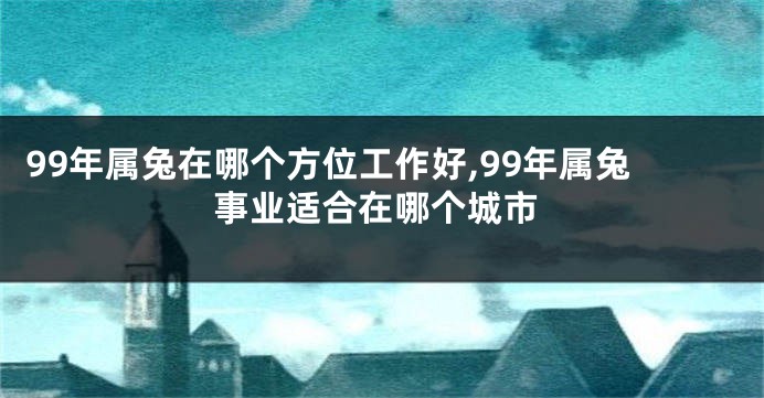 99年属兔在哪个方位工作好,99年属兔事业适合在哪个城市