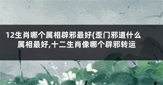 12生肖哪个属相辟邪最好(歪门邪道什么属相最好,十二生肖像哪个辟邪转运