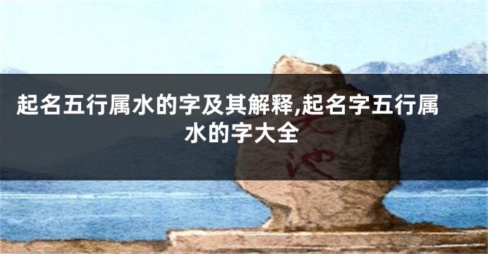 起名五行属水的字及其解释,起名字五行属水的字大全