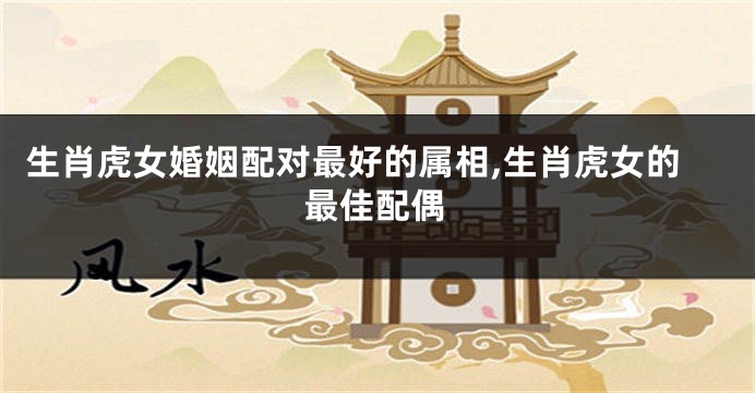 生肖虎女婚姻配对最好的属相,生肖虎女的最佳配偶