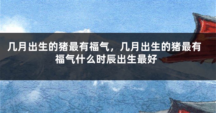 几月出生的猪最有福气，几月出生的猪最有福气什么时辰出生最好