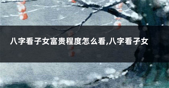 八字看子女富贵程度怎么看,八字看孑女