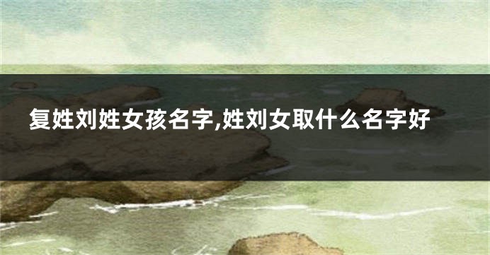 复姓刘姓女孩名字,姓刘女取什么名字好