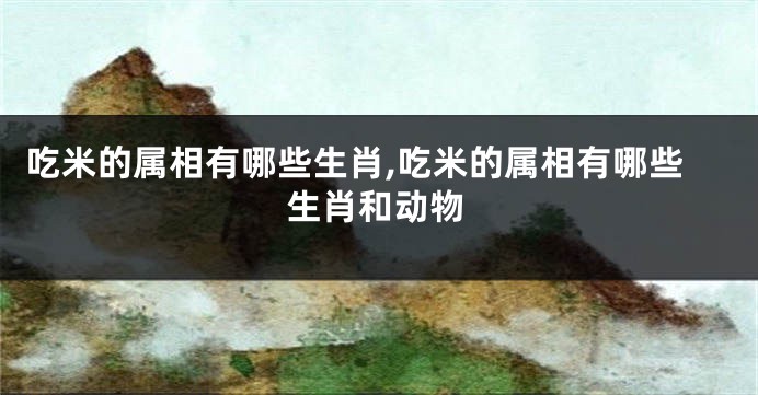 吃米的属相有哪些生肖,吃米的属相有哪些生肖和动物