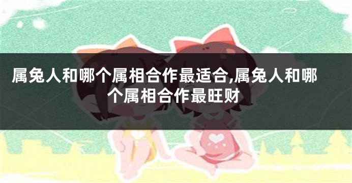 属兔人和哪个属相合作最适合,属兔人和哪个属相合作最旺财