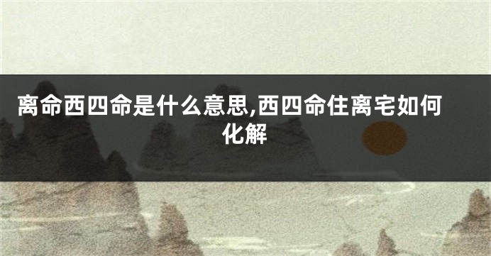 离命西四命是什么意思,西四命住离宅如何化解