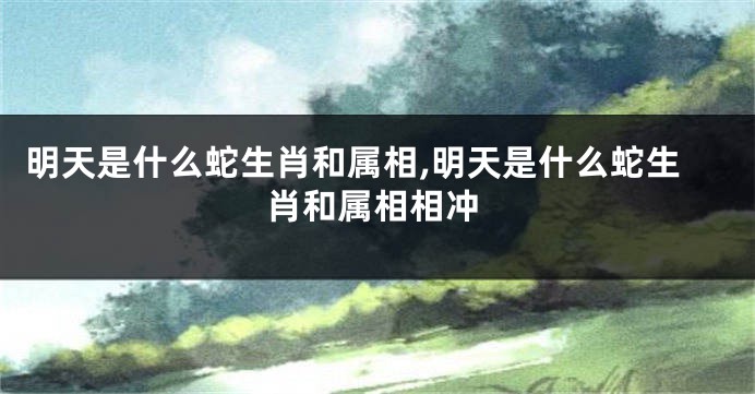 明天是什么蛇生肖和属相,明天是什么蛇生肖和属相相冲