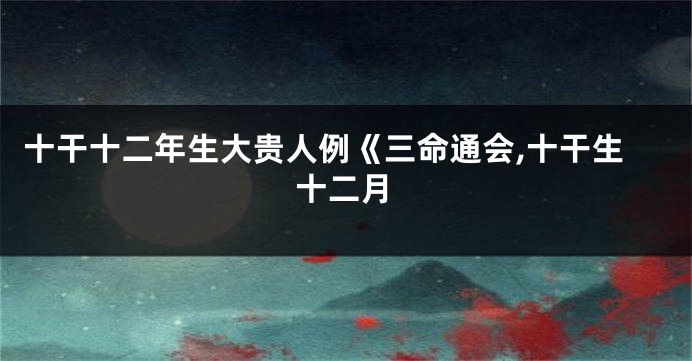 十干十二年生大贵人例《三命通会,十干生十二月