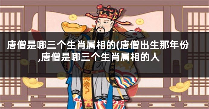 唐僧是哪三个生肖属相的(唐僧出生那年份,唐僧是哪三个生肖属相的人