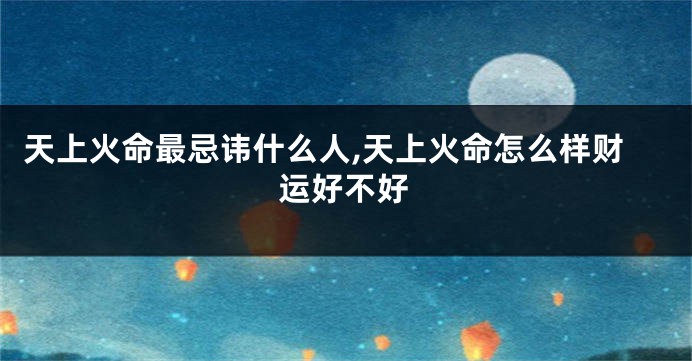 天上火命最忌讳什么人,天上火命怎么样财运好不好