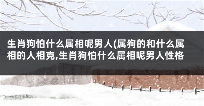生肖狗怕什么属相呢男人(属狗的和什么属相的人相克,生肖狗怕什么属相呢男人性格