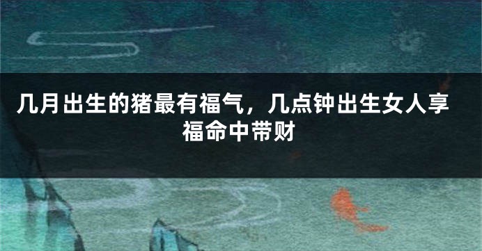 几月出生的猪最有福气，几点钟出生女人享福命中带财