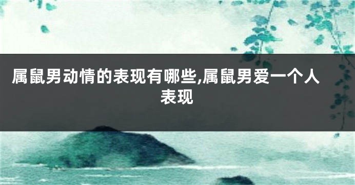 属鼠男动情的表现有哪些,属鼠男爱一个人表现