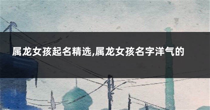 属龙女孩起名精选,属龙女孩名字洋气的