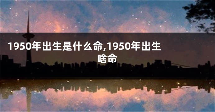 1950年出生是什么命,1950年出生啥命