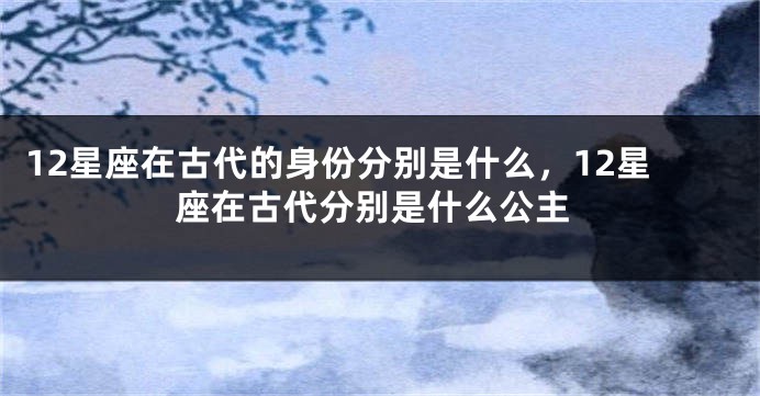 12星座在古代的身份分别是什么，12星座在古代分别是什么公主