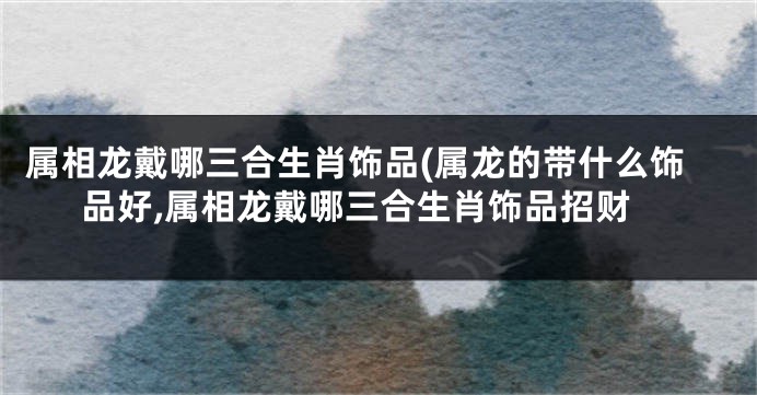 属相龙戴哪三合生肖饰品(属龙的带什么饰品好,属相龙戴哪三合生肖饰品招财
