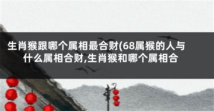 生肖猴跟哪个属相最合财(68属猴的人与什么属相合财,生肖猴和哪个属相合