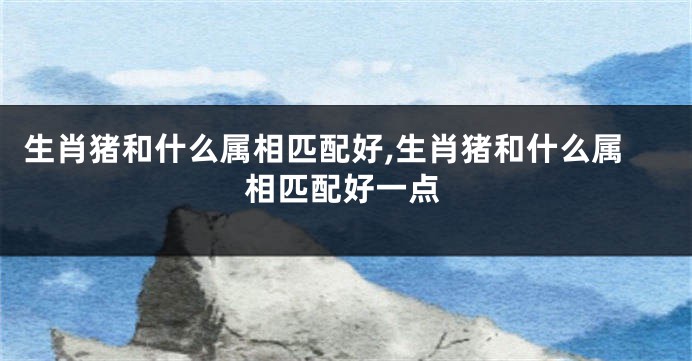 生肖猪和什么属相匹配好,生肖猪和什么属相匹配好一点