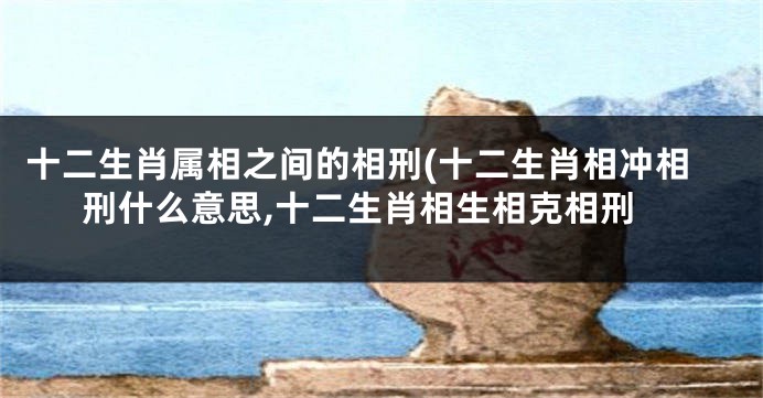 十二生肖属相之间的相刑(十二生肖相冲相刑什么意思,十二生肖相生相克相刑