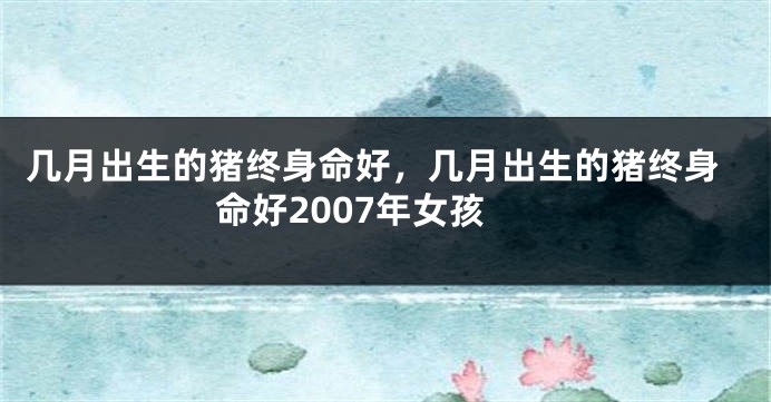 几月出生的猪终身命好，几月出生的猪终身命好2007年女孩