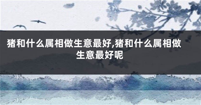猪和什么属相做生意最好,猪和什么属相做生意最好呢