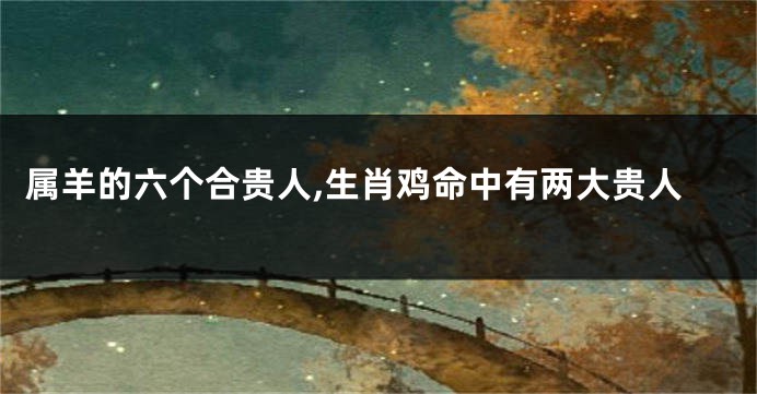 属羊的六个合贵人,生肖鸡命中有两大贵人