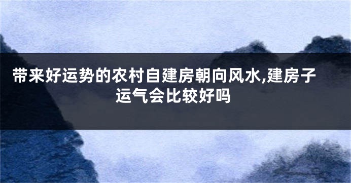 带来好运势的农村自建房朝向风水,建房子运气会比较好吗