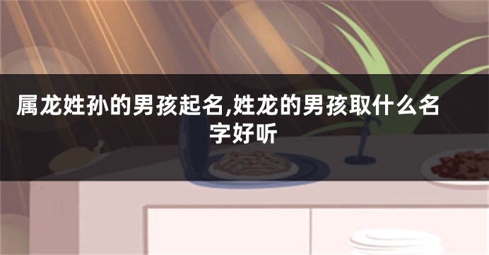 属龙姓孙的男孩起名,姓龙的男孩取什么名字好听