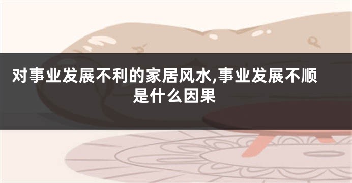 对事业发展不利的家居风水,事业发展不顺是什么因果