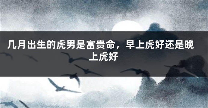 几月出生的虎男是富贵命，早上虎好还是晚上虎好