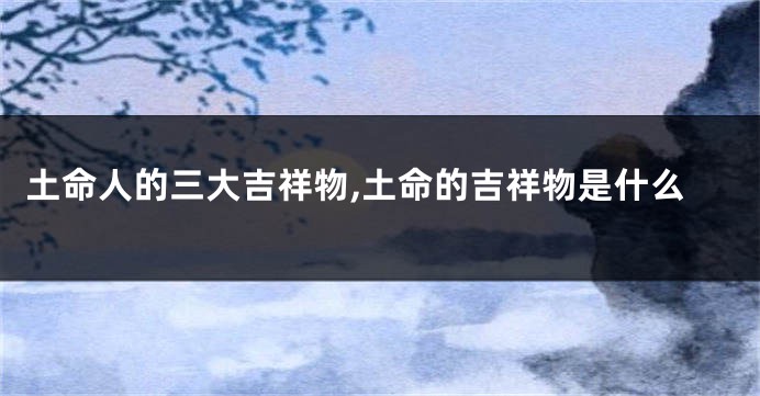 土命人的三大吉祥物,土命的吉祥物是什么