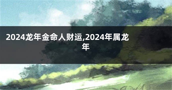 2024龙年金命人财运,2024年属龙年