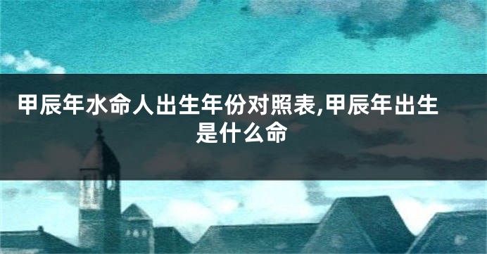 甲辰年水命人出生年份对照表,甲辰年出生是什么命