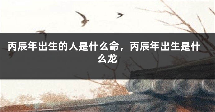丙辰年出生的人是什么命，丙辰年出生是什么龙