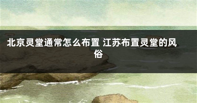 北京灵堂通常怎么布置 江苏布置灵堂的风俗
