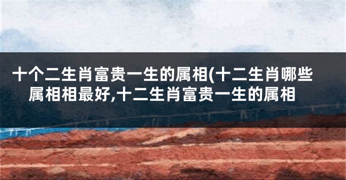 十个二生肖富贵一生的属相(十二生肖哪些属相相最好,十二生肖富贵一生的属相